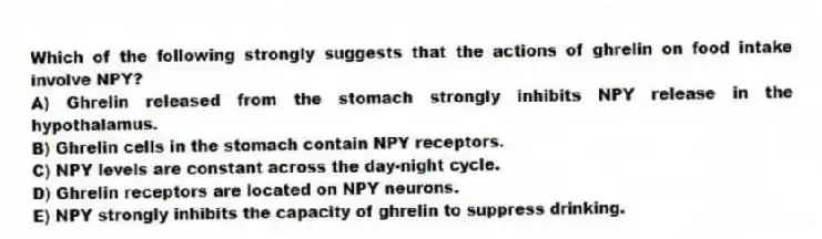 Which of the following strongly suggests that the actions of ghrelin on food intake involve NPY?
A) Ghrelin released from the stomach strongly inhibits NPY release in the hypothalamus.
B) Ghrelin cells in the stomach contain NPY receptors.
C) NPY levels are constant across the day-night cycle.
D) Ghrelin receptors are located on NPY neurons.
E) NPY strongly inhibits the capacity of ghrelin to suppress drinking.