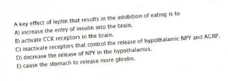 A key effect of leptin that results in the inhibition of eating is to
A) increase the entry of insulin into the brain.
B) activate CCK receptors in the brain.
C) inactivate receptors that control the release of hypothalamic NPY and AGRP.
D) decrease the release of NPY in the hypothalamus.
E) cause the stomach to release more ghrelin.