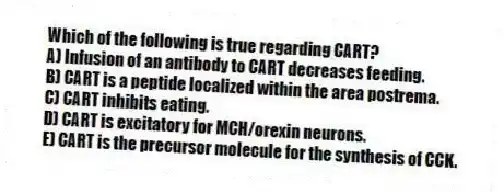 Which of the following is true regarding CART?
A) Infusion of an antibody to CART decreases feeding.
B) CART is a peptide localized within the area postrema.
C) CART inhibits eating.
D) CART is excitatory for MCH/orexin neurons.
E) CART is the precursor molecule for the synthesis of CCK.