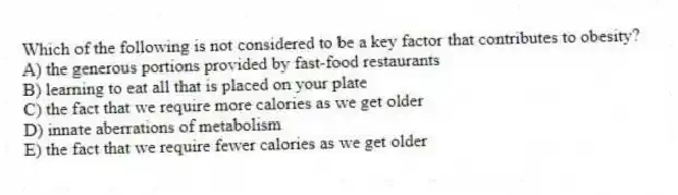 Which of the following is not considered to be a key factor that contributes to obesity?
A) the generous portions provided by fast-food restaurants
B) learning to eat all that is placed on your plate
C) the fact that we require more calories as we get older
D) innate aberrations of metabolism
E) the fact that we require fewer calories as we get older