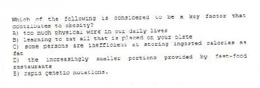 Which of the following is considered to be a key factor that contributes to obesity?
A) too much physical work in our daily lives
B) learning to eat all that is placed on your plate
C) some persons are inefficient at storing ingested calories as fat
D) the increasingly smaller portions provided by fast-food restaurants
E) rapid genetic mutations.