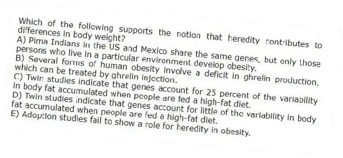 Which of the following supports the notion that heredity contributes to differences in body weight?
A) Pima Indians in the US and Mexico share the same genes, but only those persons who live in a particular environment develop obesity.
B) Several forms of human obesity involve a deficit in ghrelin production, which can be treated by ghrelin injection.
C) Twin studies indicate that genes account for 25 percent of the variability in body fat accumulated when people are fed a high-fat diet.
D) Twin studies indicate that genes account for little of the variability in body fat accumulated when people are fed a high-fat diet.
E) Adoption studies fail to show a role for heredity in obesity.