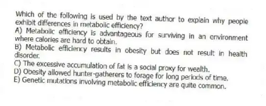 Which of the following is used by the text author to explain why people exhibit differences in metabolic efficiency?
A) Metabolic efficiency is advantageous for surviving in an environment where calories are hard to obtain.
B) Metabolic efficiency results in obesity but does not result in health disorder.
C) The excessive accumulation of fat is a social proxy for wealth.
D) Obesity allowed hunter-gatherers to forage for long periods of time.
E) Genetic mutations involving metabolic efficiency are quite common.