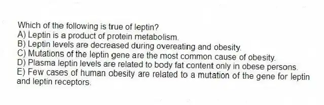 Which of the following is true of leptin?
A) Leptin is a product of protein metabolism.
B) Leptin levels are decreased during overeating and obesity.
C) Mutations of the leptin gene are the most common cause of obesity.
D) Plasma leptin levels are related to body fat content only in obese persons.
E) Few cases of human obesity are related to a mutation of the gene for leptin and leptin receptors.