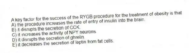 A key factor for the success of the RYGB procedure for the treatment of obesity is that
A) the procedure increases the rate of entry of insulin into the brain.
B) it disrupts the secretion of CCK.
C) it increases the activity of NPY neurons.
D) it disrupts the secretion of ghrelin.
E) it decreases the secretion of leptin from fat cells.