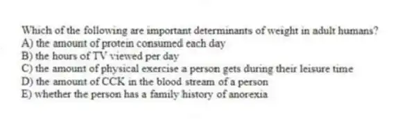 Which of the following are important determinants of weight in adult humans?
A) the amount of protein consumed each day
B) the hours of TV viewed per day
C) the amount of physical exercise a person gets during their leisure time
D) the amount of CCK in the blood stream of a person
E) whether the person has a family history of anorexia