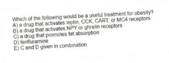 Which of the following would be a useful treatment for obesity?
A) a drug that activates leptin, CCK, CART, or MC4 receptors
B) a drug that activates NPY or ghrelin receptors
C) a drug that promotes fat absorption
D) fenfluramine
E) C and D given in combination.