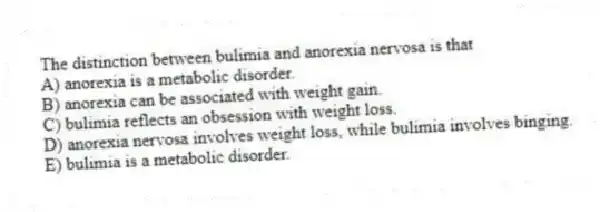 The distinction between bulimia and anorexia nervosa is that
A) anorexia is a metabolic disorder.
B) anorexia can be associated with weight gain.
C) bulimia reflects an obsession with weight loss.
D) anorexia nervosa involves weight loss, while bulimia involves binging.
E) bulimia is a metabolic disorder.