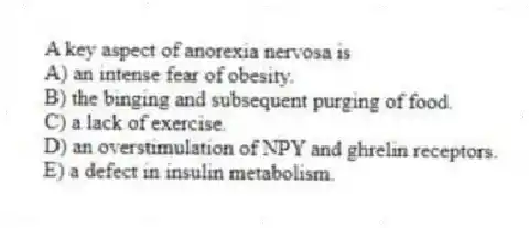 A key aspect of anorexia nervosa is
A) an intense fear of obesity.
B) the binging and subsequent purging of food.
C) a lack of exercise.
D) an overstimulation of NPY and ghrelin receptors.
E) a defect in insulin metabolism.