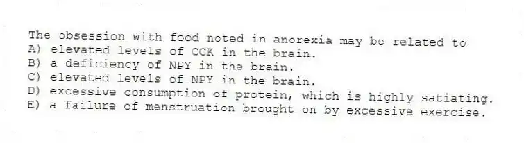 The obsession with food noted in anorexia may be related to
A) elevated levels of CCK in the brain.
B) a deficiency of NPY in the brain.
C) elevated levels of NPY in the brain.
D) excessive consumption of protein, which is highly satiating.
E) a failure of menstruation brought on by excessive exercise.