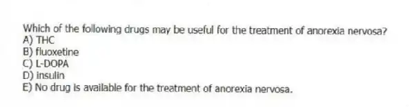 Which of the following drugs may be useful for the treatment of anorexia nervosa?
A) THC
B) fluoxetine
C) L-DOPA
D) insulin
E) No drug is available for the treatment of anorexia nervosa.