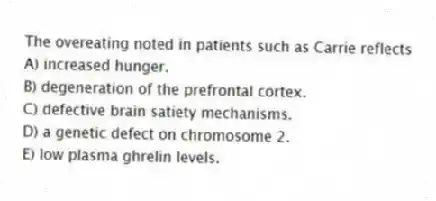 The overeating noted in patients such as Carrie reflects
A) increased hunger.
B) degeneration of the prefrontal cortex.
C) defective brain satiety mechanisms.
D) a genetic defect on chromosome 2.
E) low plasma ghrelin levels.