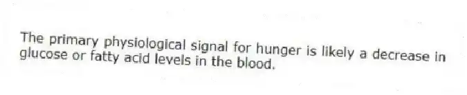 The primary physiological signal for hunger is likely a decrease in glucose or fatty acid levels in the blood.