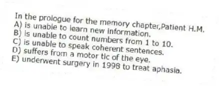 In the prologue for the memory chapter,Patient H.M.
A) is unable to learn new information.
B) is unable to count numbers from 1 to 10.
C) is unable to speak coherent sentences.
D) suffers from a motor tic of the eye.
E) underwent surgery in 1998 to treat aphasia.