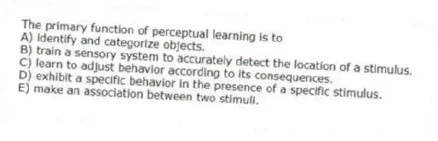 The primary function of perceptual learning is to
A) identify and categorize objects.
B) train a sensory system to accurately detect the location of a stimulus.
C) learn to adjust behavior according to its consequences.
D) exhibit a specific behavior in the presence of a specific stimulus.
E) make an association between two stimuli.
