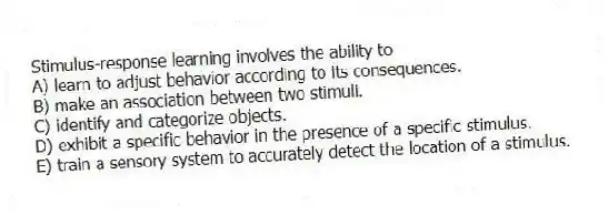 Stimulus-response learning involves the ability to
A) learn to adjust behavior according to its consequences.
B) make an association between two stimuli.
C) identify and categorize objects.
D) exhibit a specific behavior in the presence of a specific stimulus.
E) train a sensory system to accurately detect the location of a stimulus.