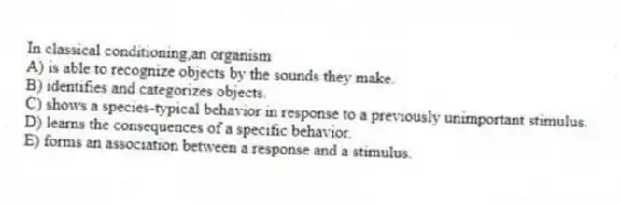 In classical conditioning,an organism
A) is able to recognize objects by the sounds they make.
B) identifies and categorizes objects.
C) shows a species-typical behavior in response to a previously unimportant stimulus.
D) learns the consequences of a specific behavior.
E) forms an association between a response and a stimulus.