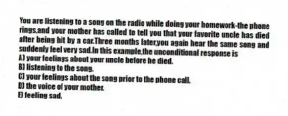 You are listening to a song on the radio while doing your homework-the phone rings,and your mother has called to tell you that your favorite uncle has died after being hit by a car.Three months later,you again hear the same song and suddenly feel very sad.In this example,the unconditional response is
A) your feelings about your uncle before he died.
B) listening to the song.
C) your feelings about the song prior to the phone call.
D) the voice of your mother.
E) feeling sad.
