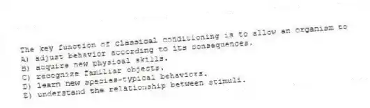 The key function of classical conditioning is to allow an organism to
A) adjust behavior according to its consequences.
B) acquire new physical skills.
C) recognize familiar objects.
D) learn new species-typical behaviors.
E) understand the relationship between stimuli.