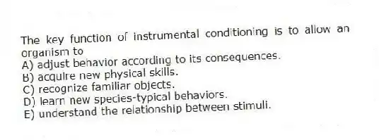 The key function of instrumental conditioning is to allow an organism to
A) adjust behavior according to its consequences.
B) acquire new physical skills.
C) recognize familiar objects.
D) learn new species-typical behaviors.
E) understand the relationship between stimuli.