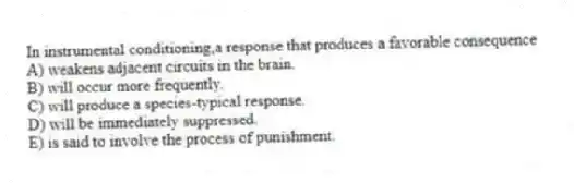 In instrumental conditioning,a response that produces a favorable consequence
A) weakens adjacent circuits in the brain.
B) will occur more frequently.
C) will produce a species-typical response.
D) will be immediately suppressed.
E) is said to involve the process of punishment.