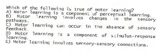 Which of the following is true of motor learning?
A) Motor learning is a component of perceptual learning.
B) Motor learning involves changes in the sensory pathways.
C) Motor learning can occur in the absence of sensory feedback.
D) Motor learning is a component of stimulus-response learning.
E) Motor learning involves sensory-sensory connections.