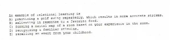 An example of relational learning is
A) practicing a golf swing repeatedly, which results in more accurate strokes.
B) salivating in response to a favorite food.
C) forming a mental map of a room based on your experience in the room.
D) recognizing a familiar stimulus.
E) recalling an event from your childhood.