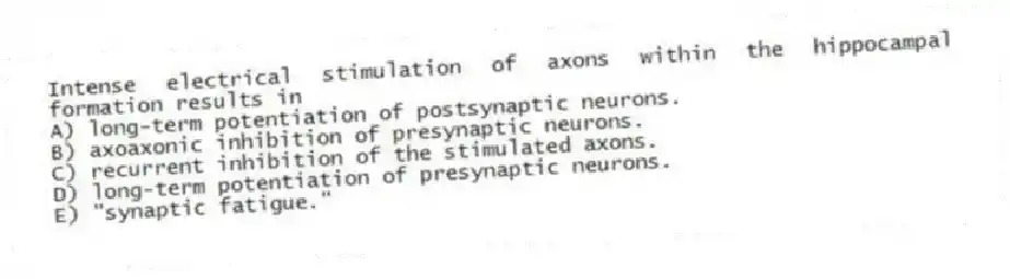 Intense electrical stimulation of axons within the hippocampal formation results in
A) long-term potentiation of postsynaptic neurons.
B) axoaxonic inhibition of presynaptic neurons.
C) recurrent inhibition of the stimulated axons.
D) long-term potentiation of presynaptic neurons.
E) "synaptic fatigue."