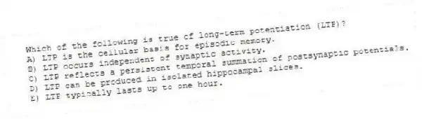 Which of the following is true of long-term potentiation (LTP)?
A) LTP is the cellular basis for episodic memory.
B) LTP occurs independent of synaptic activity.
C) LTP reflects a persistent temporal summation of postsynaptic potentials.
D) LTP can be produced in isolated hippocampal slices.
E) LTP typically lasts up to one hour.