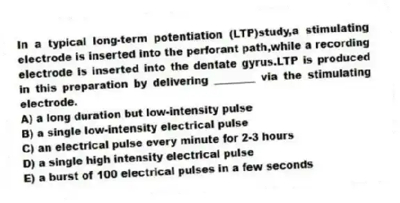 In a typical long-term potentiation (LTP)study,a stimulating electrode is inserted into the perforant path,while a recording electrode is inserted into the dentate gyrus.LTP is produced in this preparation by delivering ________ via the stimulating electrode.
A) a long duration but low-intensity pulse
B) a single low-intensity electrical pulse
C) an electrical pulse every minute for 2-3 hours
D) a single high intensity electrical pulse
E) a burst of 100 electrical pulses in a few seconds