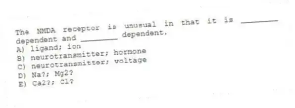 The NMDA receptor is unusual in that it is ________ dependent and ________ dependent.
A) ligand; ion
B) neurotransmitter; hormone
C) neurotransmitter; voltage
D) Na?; Mg2?
E) Ca2?; Cl?