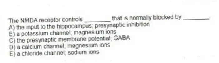 The NMDA receptor controls ________ that is normally blocked by ________.
A) the input to the hippocampus; presynaptic inhibition
B) a potassium channel; magnesium ions
C) the presynaptic membrane potential; GABA
D) a calcium channel; magnesium ions
E) a chloride channel; sodium ions