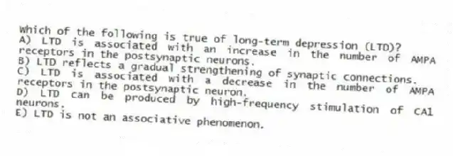 Which of the following is true of long-term depression (LTD)?
A) LTD is associated with an increase in the number of AMPA receptors in the postsynaptic neurons.
B) LTD reflects a gradual strengthening of synaptic connections.
C) LTD is associated with a decrease in the number of AMPA receptors in the postsynaptic neuron.
D) LTD can be produced by high-frequency stimulation of CA1 neurons.
E) LTD is not an associative phenomenon.
