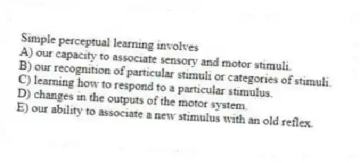 Simple perceptual learning involves
A) our capacity to associate sensory and motor stimuli.
B) our recognition of particular stimuli or categories of stimuli.
C) learning how to respond to a particular stimulus.
D) changes in the outputs of the motor system.
E) our ability to associate a new stimulus with an old reflex.