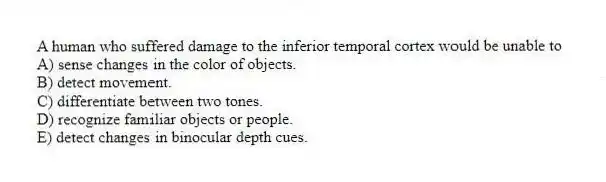 A human who suffered damage to the inferior temporal cortex would be unable to
A) sense changes in the color of objects.
B) detect movement.
C) differentiate between two tones.
D) recognize familiar objects or people.
E) detect changes in binocular depth cues.