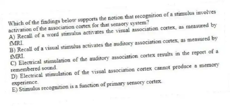 Which of the findings below supports the notion that recognition of a stimulus involves activation of the association cortex for that sensory system?
A) Recall of a word stimulus activates the visual association cortex, as measured by fMRI.
B) Recall of a visual stimulus activates the auditory association cortex, as measured by fMRI.
C) Electrical stimulation of the auditory association cortex results in the report of a remembered sound.
D) Electrical stimulation of the visual association cortex cannot produce a memory experience.
E) Stimulus recognition is a function of primary sensory cortex.
