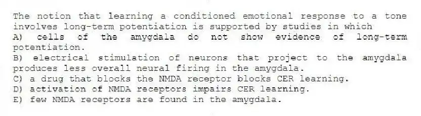 The notion that learning a conditioned emotional response to a tone involves long-term potentiation is supported by studies in which
A) cells of the amygdala do not show evidence of long-term potentiation.
B) electrical stimulation of neurons that project to the amygdala produces less overall neural firing in the amygdala.
C) a drug that blocks the NMDA receptor blocks CER learning.
D) activation of NMDA receptors impairs CER learning.
E) few NMDA receptors are found in the amygdala.