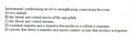 Instrumental conditioning involves strengthening connections between
A) two stimuli.
B) the lateral and central nuclei of the amygdala.
C) the dorsal and ventral streams.
D) a neutral stimulus and a stimulus that produces a reflexive response.
E) circuits that detect a stimulus and motor control circuits that produce a response.
