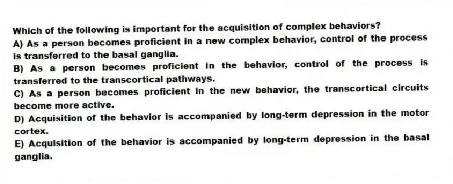 Which of the following is important for the acquisition of complex behaviors?
A) As a person becomes proficient in a new complex behavior, control of the process is transferred to the basal ganglia.
B) As a person becomes proficient in the behavior, control of the process is transferred to the transcortical pathways.
C) As a person becomes proficient in the new behavior, the transcortical circuits become more active.
D) Acquisition of the behavior is accompanied by long-term depression in the motor cortex.
E) Acquisition of the behavior is accompanied by long-term depression in the basal ganglia.