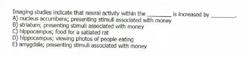 Imaging studies indicate that neural activity within the ________ is increased by ________.
A) nucleus accumbens; presenting stimuli associated with money
B) striatum; presenting stimuli associated with money
C) hippocampus; food for a satiated rat
D) hippocampus; viewing photos of people eating
E) amygdala; presenting stimuli associated with money