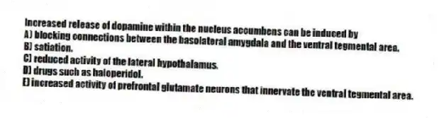 Increased release of dopamine within the nucleus accumbens can be induced by
A) blocking connections between the basolateral amygdala and the ventral tegmental area.
B) satiation.
C) reduced activity of the lateral hypothalamus.
D) drugs such as haloperidol.
E) increased activity of prefrontal glutamate neurons that innervate the ventral tegmental area.