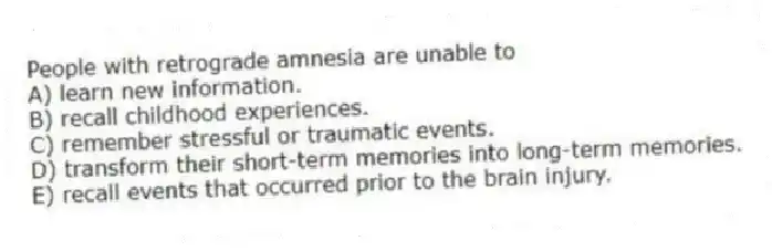 People with retrograde amnesia are unable to
A) learn new information.
B) recall childhood experiences.
C) remember stressful or traumatic events.
D) transform their short-term memories into long-term memories.
E) recall events that occurred prior to the brain injury.