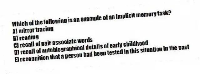 Which of the following is an example of an implicit memory task?
A) mirror tracing
B) reading
C) recall of pair associate words
D) recall of autobiographical details of early childhood
E) recognition that a person had been tested in this situation in the past