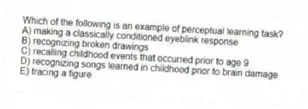 Which of the following is an example of perceptual learning task?
A) making a classically conditioned eyeblink response
B) recognizing broken drawings
C) recalling childhood events that occurred prior to age 9
D) recognizing songs learned in childhood prior to brain damage
E) tracing a figure