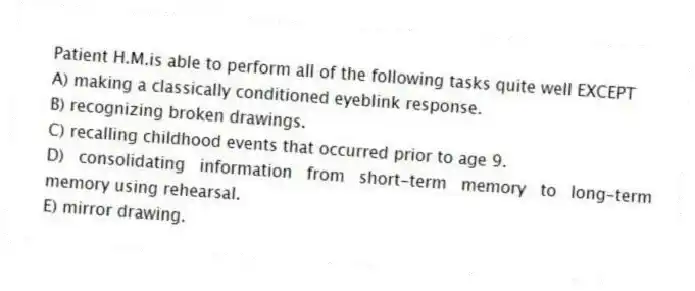 Patient H.M.is able to perform all of the following tasks quite well EXCEPT
A) making a classically conditioned eyeblink response.
B) recognizing broken drawings.
C) recalling childhood events that occurred prior to age 9.
D) consolidating information from short-term memory to long-term memory using rehearsal.
E) mirror drawing.