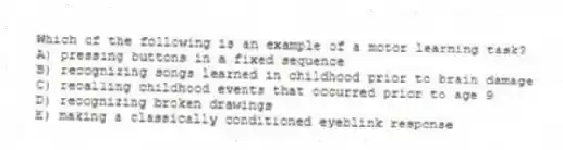 Which of the following is an example of a motor learning task?
A) pressing buttons in a fixed sequence
B) recognizing songs learned in childhood prior to brain damage
C) recalling childhood events that occurred prior to age 9
D) recognizing broken drawings
E) making a classically conditioned eyeblink response