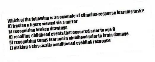 Which of the following is an example of stimulus-response learning task?
A) tracing a figure viewed via a mirror
B) recognizing broken drawings
C) recalling childhood events that occurred prior to age 9
D) recognizing songs learned in childhood prior to brain damage
E) making a classically conditioned eyeblink response