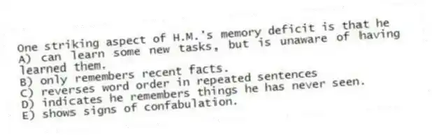 One striking aspect of H.M.'s memory deficit is that he
A) can learn some new tasks, but is unaware of having learned them.
B) only remembers recent facts.
C) reverses word order in repeated sentences
D) indicates he remembers things he has never seen.
E) shows signs of confabulation.