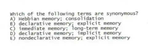 Which of the following terms are synonymous?
A) Hebbian memory; consolidation
B) declarative memory; explicit memory
C) immediate memory; long-term memory
D) declarative memory; implicit memory
E) nondeclarative memory; explicit memory