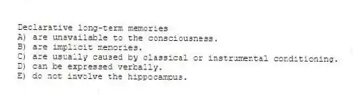 Declarative long-term memories
A) are unavailable to the consciousness.
B) are implicit memories.
C) are usually caused by classical or instrumental conditioning.
D) can be expressed verbally.
E) do not involve the hippocampus.